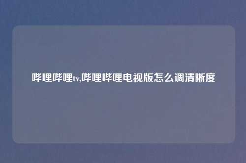 哔哩哔哩tv,哔哩哔哩电视版怎么调清晰度