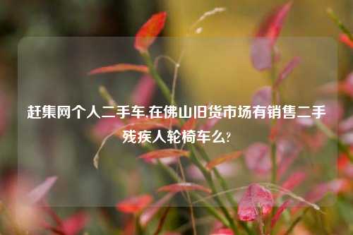 赶集网个人二手车,在佛山旧货市场有销售二手残疾人轮椅车么?