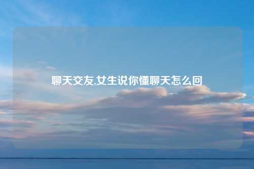 聊天交友,女生说你懂聊天怎么回