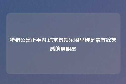 猪猪公寓正手游,你觉得娱乐圈里谁是最有综艺感的男明星