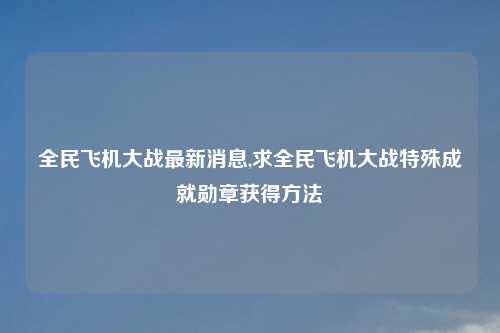 全民飞机大战最新消息,求全民飞机大战特殊成就勋章获得方法