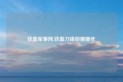 铁血军事网,铁血刀锋拍摄哪年