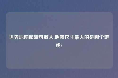 世界地图超清可放大,地图尺寸最大的是哪个游戏?