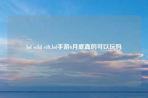 lol wild rift,lol手游6月底真的可以玩吗