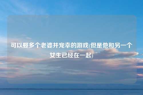可以娶多个老婆并宠幸的游戏(但是他和另一个女生已经在一起)