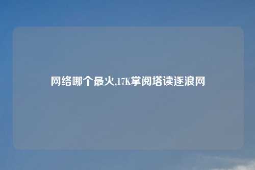 网络哪个最火,17K掌阅塔读逐浪网
