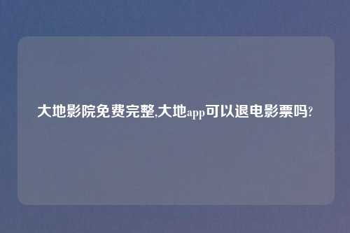 大地影院免费完整,大地app可以退电影票吗?