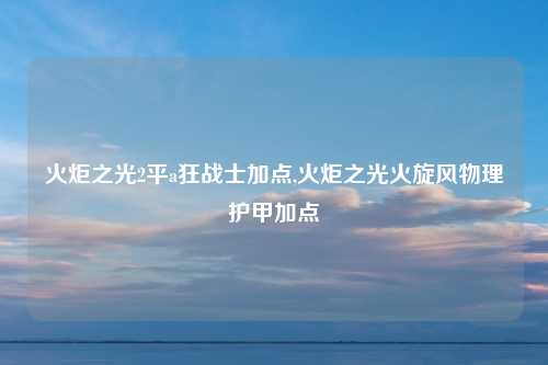 火炬之光2平a狂战士加点,火炬之光火旋风物理护甲加点