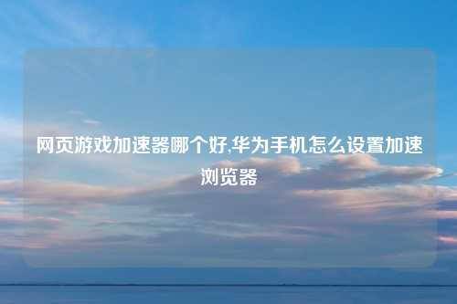 网页游戏加速器哪个好,华为手机怎么设置加速浏览器