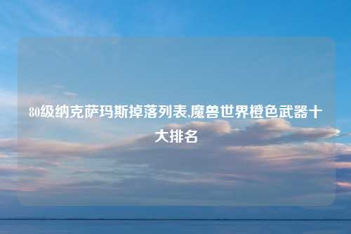 80级纳克萨玛斯掉落列表,魔兽世界橙色武器十大排名