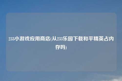 233小游戏应用商店(从233乐园下载和平精英占内存吗)