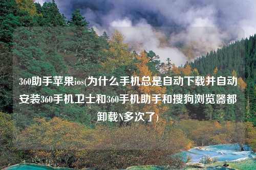 360助手苹果ios(为什么手机总是自动下载并自动安装360手机卫士和360手机助手和搜狗浏览器都卸载N多次了)