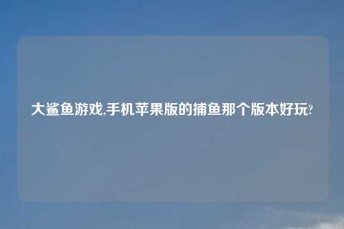 大鲨鱼游戏,手机苹果版的捕鱼那个版本好玩?