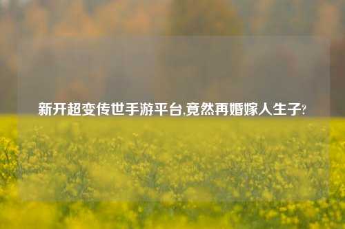 新开超变传世手游平台,竟然再婚嫁人生子?