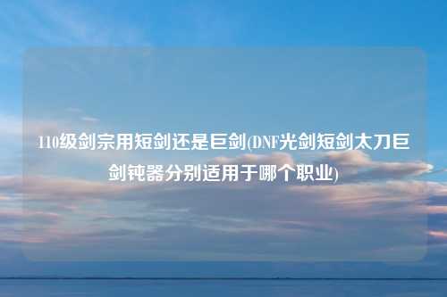 110级剑宗用短剑还是巨剑(DNF光剑短剑太刀巨剑钝器分别适用于哪个职业)
