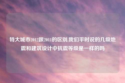 特大城市2012跟2011的区别,我们平时说的几级地震和建筑设计中抗震等级是一样的吗