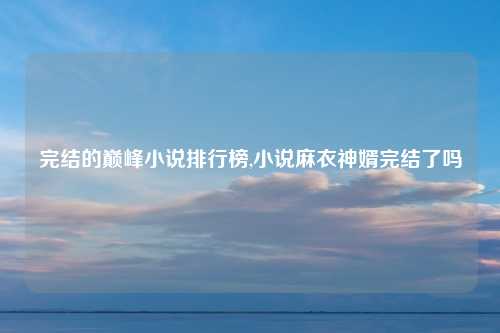 完结的巅峰小说排行榜,小说麻衣神婿完结了吗