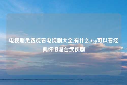 电视剧免费观看电视剧大全,有什么App可以看经典怀旧港台武侠剧