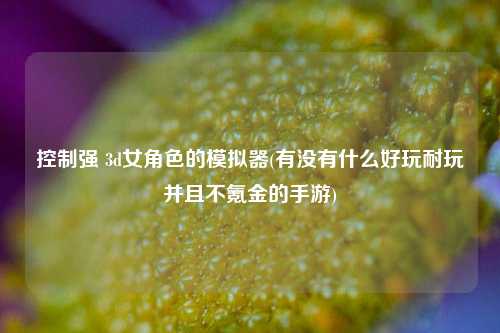 控制强 3d女角色的模拟器(有没有什么好玩耐玩并且不氪金的手游)