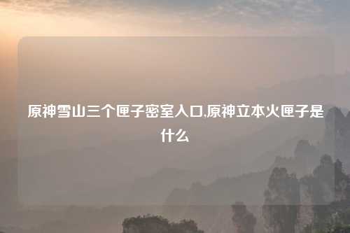 原神雪山三个匣子密室入口,原神立本火匣子是什么