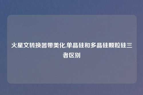 火星文转换器带美化,单晶硅和多晶硅颗粒硅三者区别