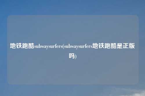 地铁跑酷subwaysurfers(subwaysurfers地铁跑酷是正版吗)