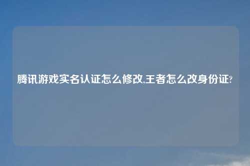 腾讯游戏实名认证怎么修改,王者怎么改身份证?