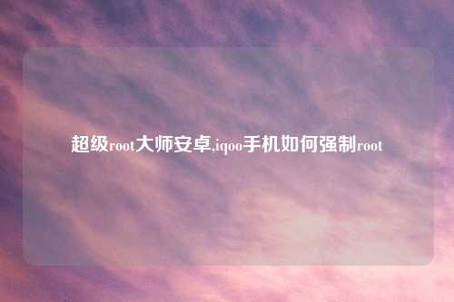 超级root大师安卓,iqoo手机如何强制root