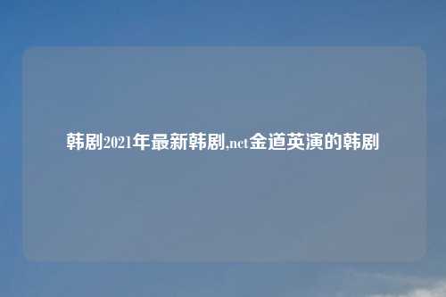 韩剧2021年最新韩剧,nct金道英演的韩剧