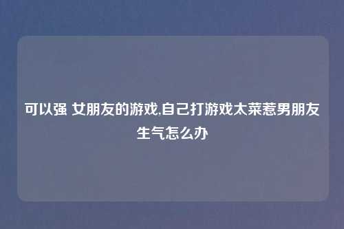 可以强 女朋友的游戏,自己打游戏太菜惹男朋友生气怎么办