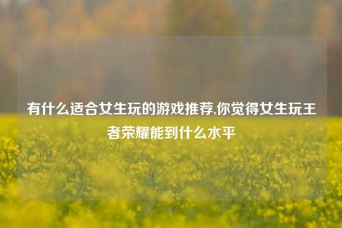 有什么适合女生玩的游戏推荐,你觉得女生玩王者荣耀能到什么水平