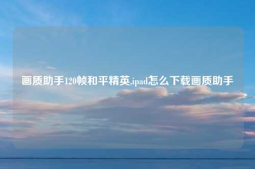 画质助手120帧和平精英,ipad怎么下载画质助手