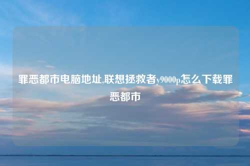 罪恶都市电脑地址,联想拯救者y9000p怎么下载罪恶都市