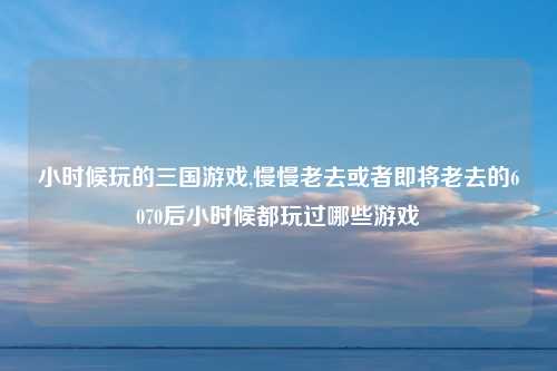 小时候玩的三国游戏,慢慢老去或者即将老去的6070后小时候都玩过哪些游戏