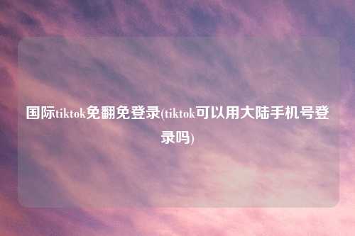国际tiktok免翻免登录(tiktok可以用大陆手机号登录吗)