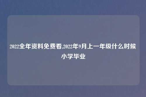 2022全年资料免费看,2022年9月上一年级什么时候小学毕业