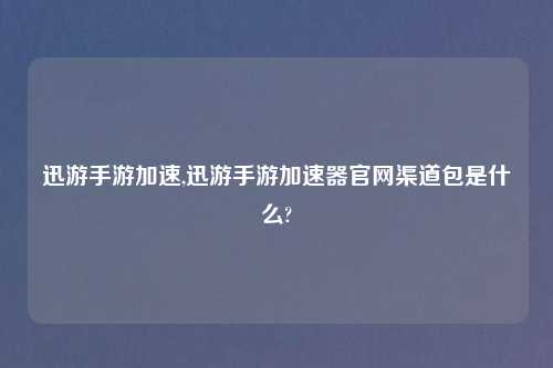 迅游手游加速,迅游手游加速器官网渠道包是什么?