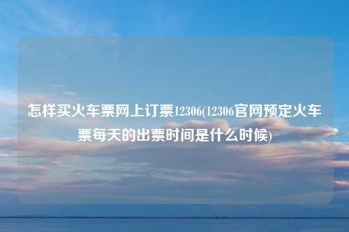 怎样买火车票网上订票12306(12306官网预定火车票每天的出票时间是什么时候)