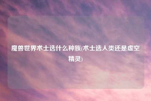 魔兽世界术士选什么种族(术士选人类还是虚空精灵)