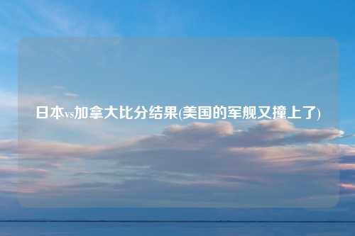 日本vs加拿大比分结果(美国的军舰又撞上了)