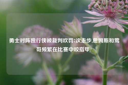 勇士对阵独行侠被裁判吹罚7次走步,詹姆斯和莺哥频繁在比赛中咬指甲?