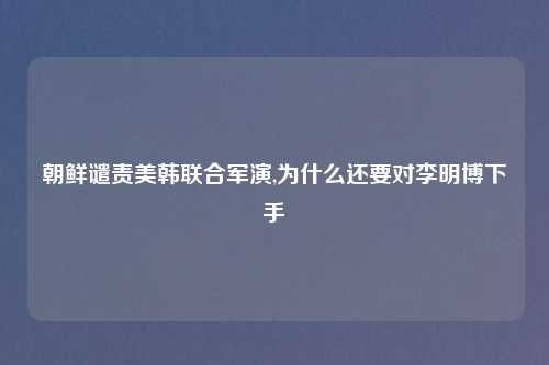 朝鲜谴责美韩联合军演,为什么还要对李明博下手