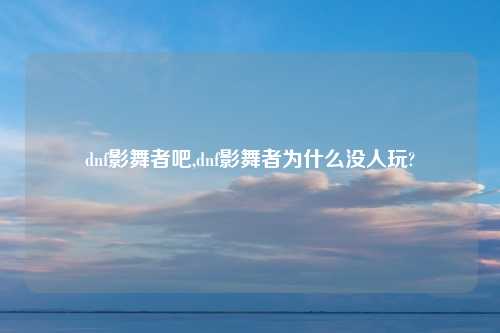 dnf影舞者吧,dnf影舞者为什么没人玩?