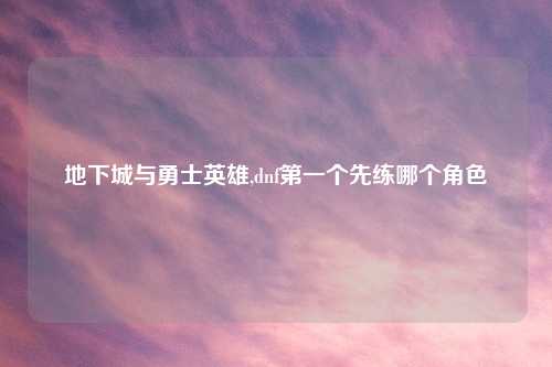 地下城与勇士英雄,dnf第一个先练哪个角色