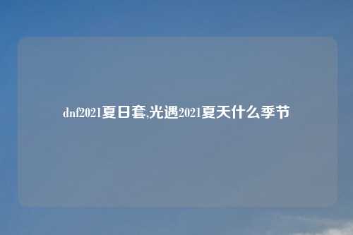 dnf2021夏日套,光遇2021夏天什么季节