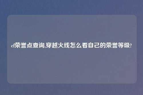 cf荣誉点查询,穿越火线怎么看自己的荣誉等级?