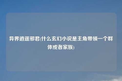 异界逍遥邪君(什么玄幻小说是主角带领一个群体或者家族)