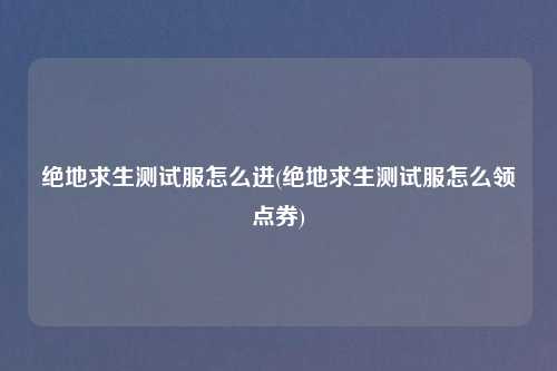 绝地求生测试服怎么进(绝地求生测试服怎么领点券)