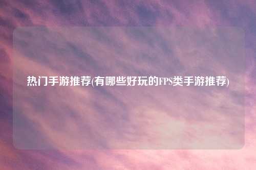 热门手游推荐(有哪些好玩的FPS类手游推荐)