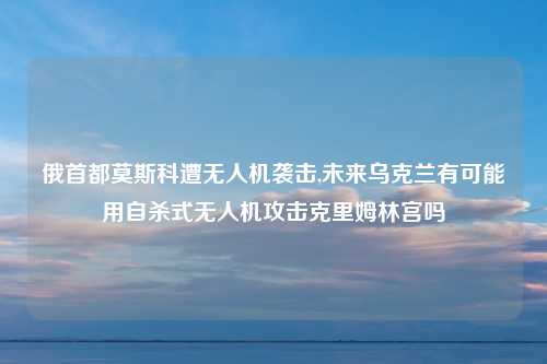 俄首都莫斯科遭无人机袭击,未来乌克兰有可能用自杀式无人机攻击克里姆林宫吗